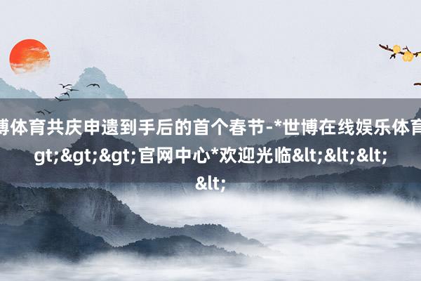世博体育共庆申遗到手后的首个春节-*世博在线娱乐体育*>>>官网中心*欢迎光临<<<