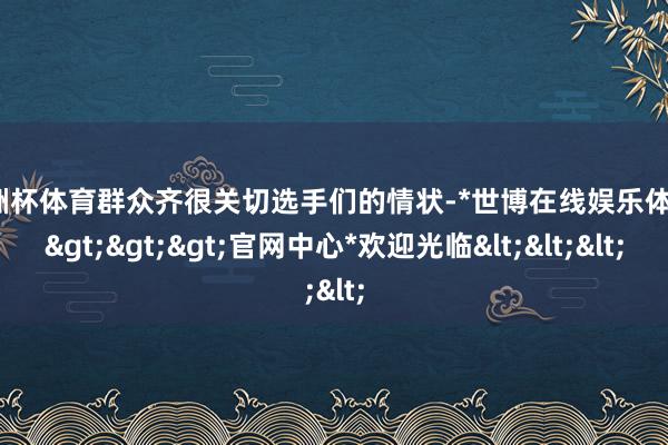 欧洲杯体育群众齐很关切选手们的情状-*世博在线娱乐体育*>>>官网中心*欢迎光临<<<