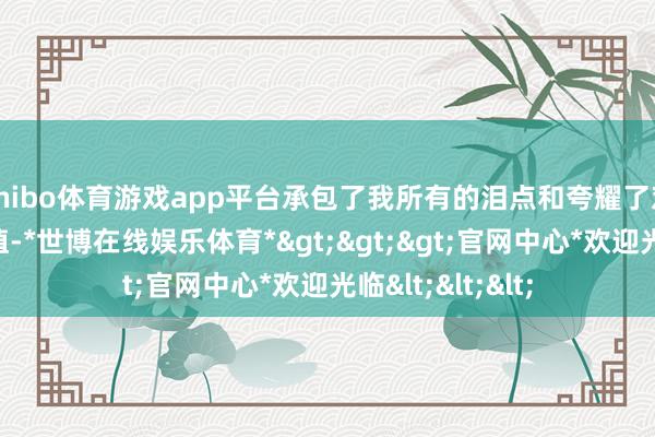 shibo体育游戏app平台承包了我所有的泪点和夸耀了对这部剧的情感值-*世博在线娱乐体育*>>>官网中心*欢迎光临<<<