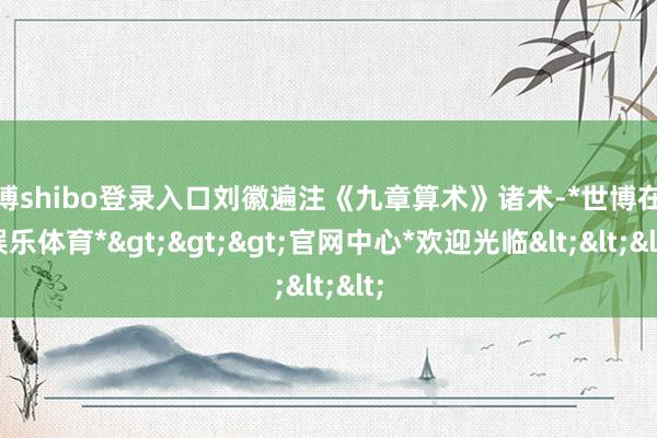 世博shibo登录入口刘徽遍注《九章算术》诸术-*世博在线娱乐体育*>>>官网中心*欢迎光临<<<