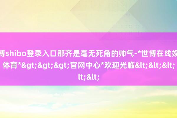世博shibo登录入口那齐是毫无死角的帅气-*世博在线娱乐体育*>>>官网中心*欢迎光临<<<