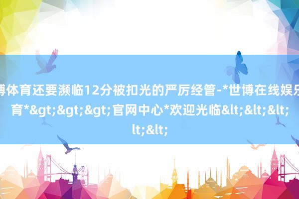 世博体育还要濒临12分被扣光的严厉经管-*世博在线娱乐体育*>>>官网中心*欢迎光临<<<