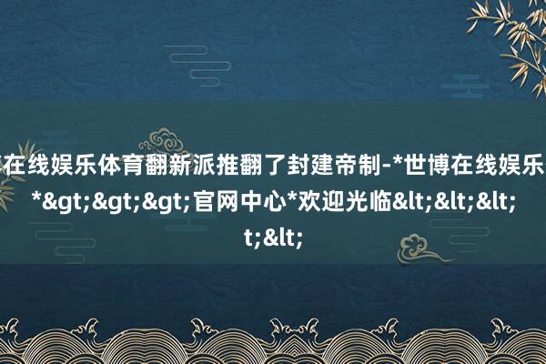 世博在线娱乐体育翻新派推翻了封建帝制-*世博在线娱乐体育*>>>官网中心*欢迎光临<<<