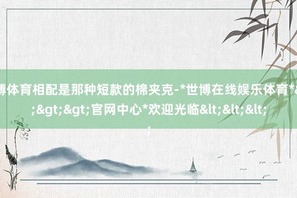 世博体育相配是那种短款的棉夹克-*世博在线娱乐体育*>>>官网中心*欢迎光临<<<