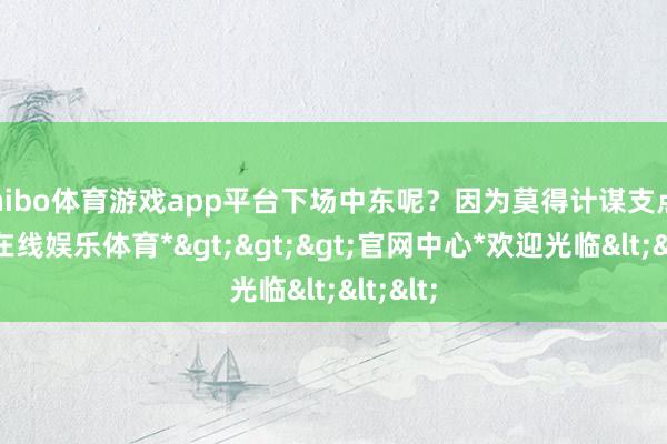 shibo体育游戏app平台下场中东呢？因为莫得计谋支点-*世博在线娱乐体育*>>>官网中心*欢迎光临<<<