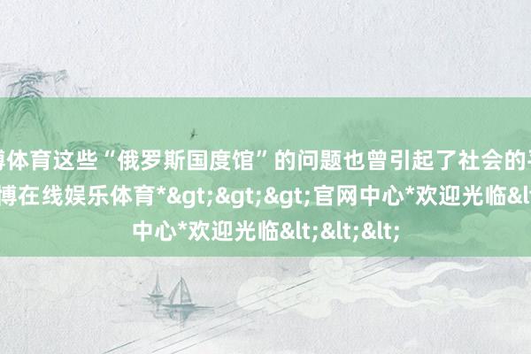 世博体育这些“俄罗斯国度馆”的问题也曾引起了社会的平常海涵-*世博在线娱乐体育*>>>官网中心*欢迎光临<<<