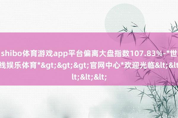 shibo体育游戏app平台偏离大盘指数107.83%-*世博在线娱乐体育*>>>官网中心*欢迎光临<<<