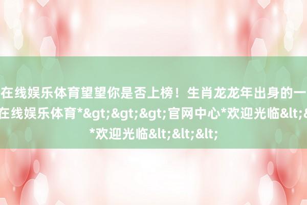 世博在线娱乐体育望望你是否上榜！生肖龙龙年出身的一又友-*世博在线娱乐体育*>>>官网中心*欢迎光临<<<