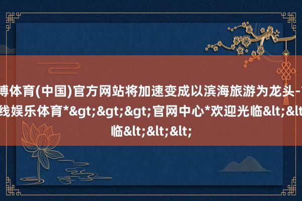 世博体育(中国)官方网站将加速变成以滨海旅游为龙头-*世博在线娱乐体育*>>>官网中心*欢迎光临<<<
