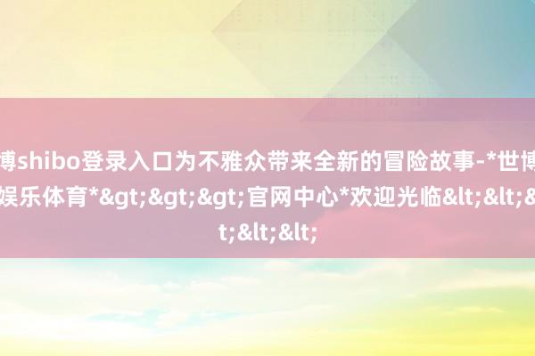 世博shibo登录入口为不雅众带来全新的冒险故事-*世博在线娱乐体育*>>>官网中心*欢迎光临<<<