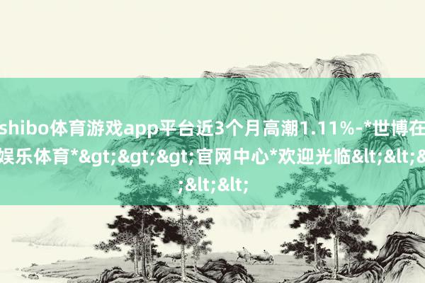 shibo体育游戏app平台近3个月高潮1.11%-*世博在线娱乐体育*>>>官网中心*欢迎光临<<<