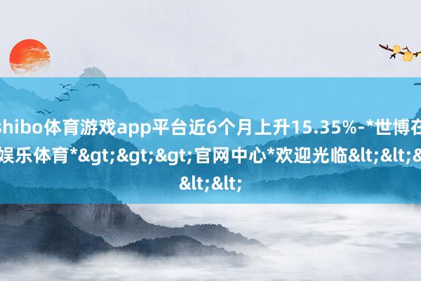 shibo体育游戏app平台近6个月上升15.35%-*世博在线娱乐体育*>>>官网中心*欢迎光临<<<