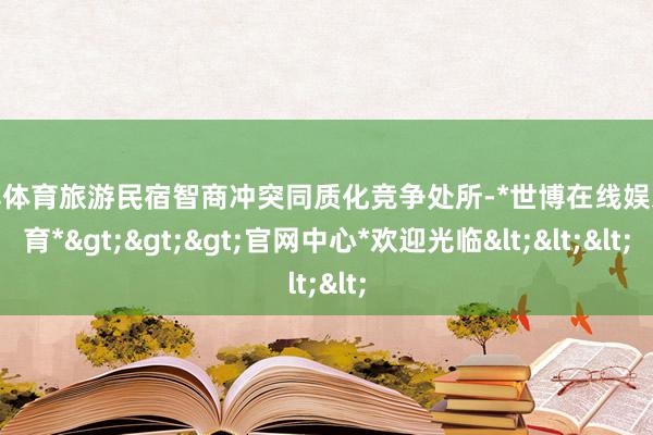世博体育旅游民宿智商冲突同质化竞争处所-*世博在线娱乐体育*>>>官网中心*欢迎光临<<<