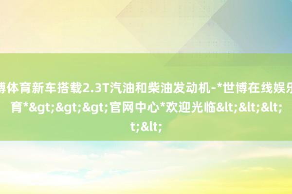 世博体育新车搭载2.3T汽油和柴油发动机-*世博在线娱乐体育*>>>官网中心*欢迎光临<<<
