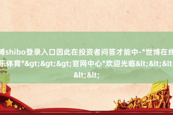 世博shibo登录入口因此在投资者问答才能中-*世博在线娱乐体育*>>>官网中心*欢迎光临<<<