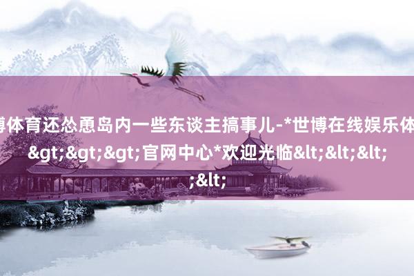 世博体育还怂恿岛内一些东谈主搞事儿-*世博在线娱乐体育*>>>官网中心*欢迎光临<<<