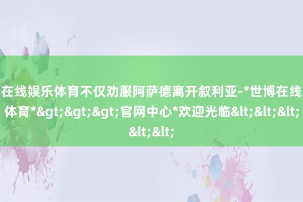 世博在线娱乐体育不仅劝服阿萨德离开叙利亚-*世博在线娱乐体育*>>>官网中心*欢迎光临<<<