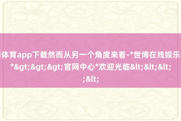 世博体育app下载然而从另一个角度来看-*世博在线娱乐体育*>>>官网中心*欢迎光临<<<