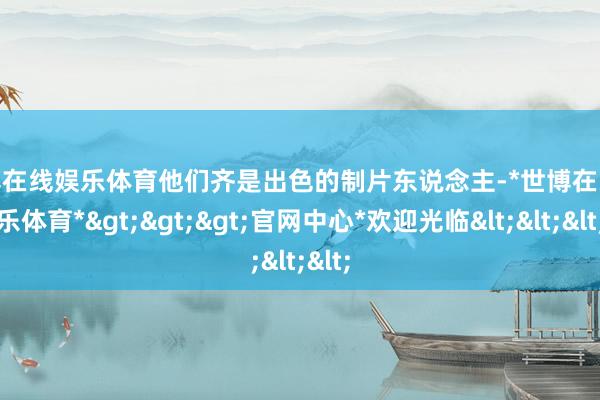世博在线娱乐体育他们齐是出色的制片东说念主-*世博在线娱乐体育*>>>官网中心*欢迎光临<<<