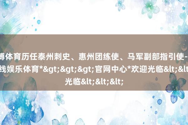 世博体育历任泰州刺史、惠州团练使、马军副部指引使-*世博在线娱乐体育*>>>官网中心*欢迎光临<<<
