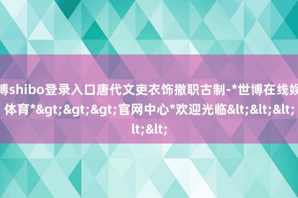 世博shibo登录入口唐代文吏衣饰撤职古制-*世博在线娱乐体育*>>>官网中心*欢迎光临<<<