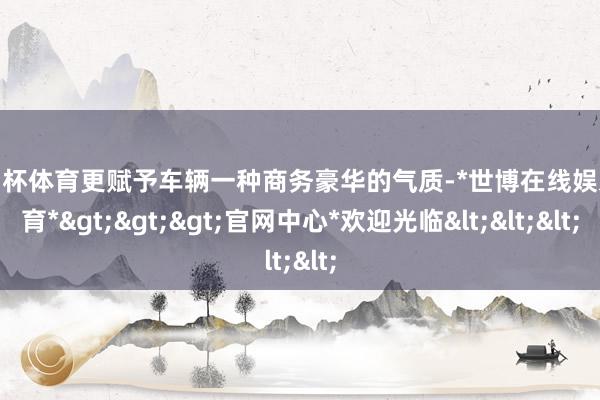 欧洲杯体育更赋予车辆一种商务豪华的气质-*世博在线娱乐体育*>>>官网中心*欢迎光临<<<