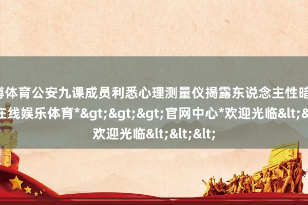 世博体育公安九课成员利悉心理测量仪揭露东说念主性暗淡-*世博在线娱乐体育*>>>官网中心*欢迎光临<<<