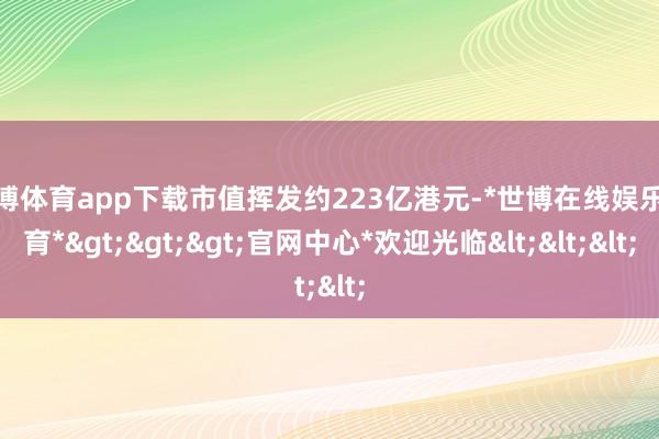 世博体育app下载市值挥发约223亿港元-*世博在线娱乐体育*>>>官网中心*欢迎光临<<<