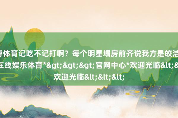 世博体育记吃不记打啊？每个明星塌房前齐说我方是皎洁的-*世博在线娱乐体育*>>>官网中心*欢迎光临<<<