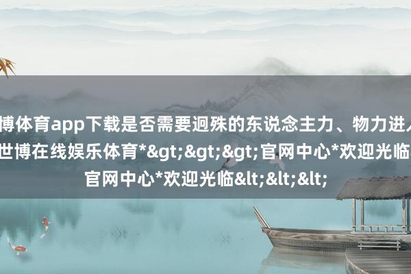 世博体育app下载是否需要迥殊的东说念主力、物力进入？关于质料-*世博在线娱乐体育*>>>官网中心*欢迎光临<<<