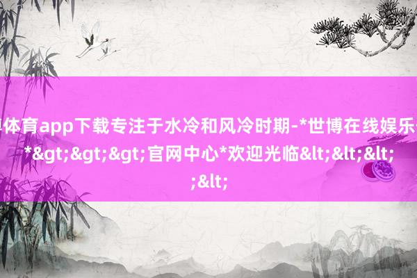 世博体育app下载专注于水冷和风冷时期-*世博在线娱乐体育*>>>官网中心*欢迎光临<<<