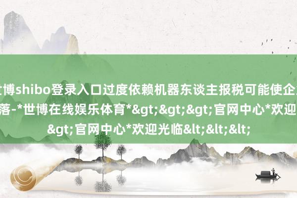 世博shibo登录入口过度依赖机器东谈主报税可能使企业税务管明智商下落-*世博在线娱乐体育*>>>官网中心*欢迎光临<<<