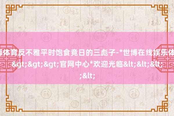 世博体育反不雅平时饱食竟日的三彪子-*世博在线娱乐体育*>>>官网中心*欢迎光临<<<