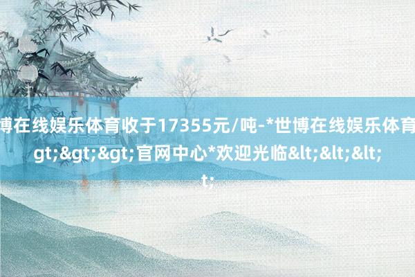世博在线娱乐体育收于17355元/吨-*世博在线娱乐体育*>>>官网中心*欢迎光临<<<