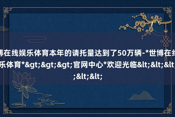 世博在线娱乐体育本年的请托量达到了50万辆-*世博在线娱乐体育*>>>官网中心*欢迎光临<<<