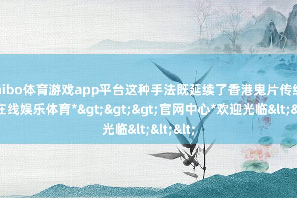shibo体育游戏app平台这种手法既延续了香港鬼片传统-*世博在线娱乐体育*>>>官网中心*欢迎光临<<<
