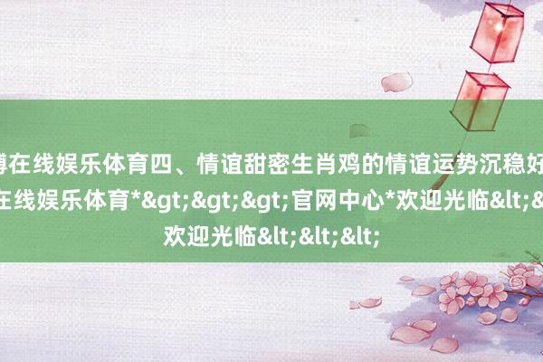 世博在线娱乐体育四、情谊甜密生肖鸡的情谊运势沉稳好转-*世博在线娱乐体育*>>>官网中心*欢迎光临<<<