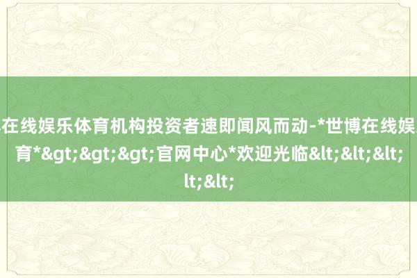 世博在线娱乐体育机构投资者速即闻风而动-*世博在线娱乐体育*>>>官网中心*欢迎光临<<<