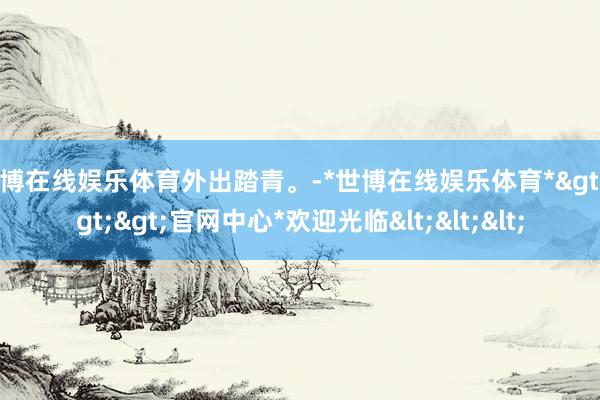 世博在线娱乐体育外出踏青。-*世博在线娱乐体育*>>>官网中心*欢迎光临<<<