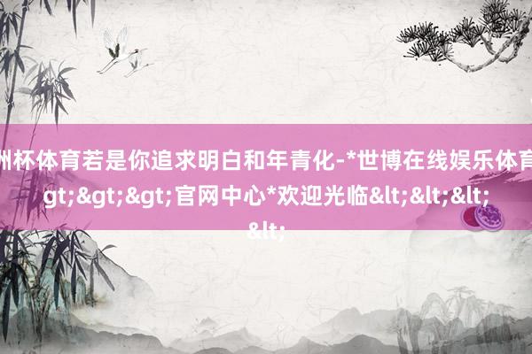 欧洲杯体育若是你追求明白和年青化-*世博在线娱乐体育*>>>官网中心*欢迎光临<<<