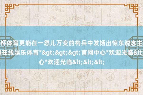 欧洲杯体育更能在一忽儿万变的构兵中发扬出惊东说念主的效能-*世博在线娱乐体育*>>>官网中心*欢迎光临<<<