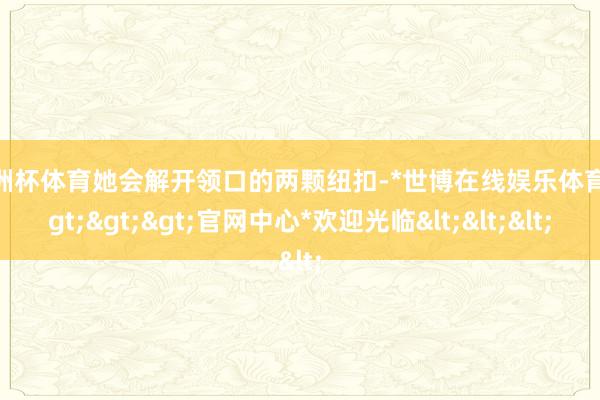 欧洲杯体育她会解开领口的两颗纽扣-*世博在线娱乐体育*>>>官网中心*欢迎光临<<<