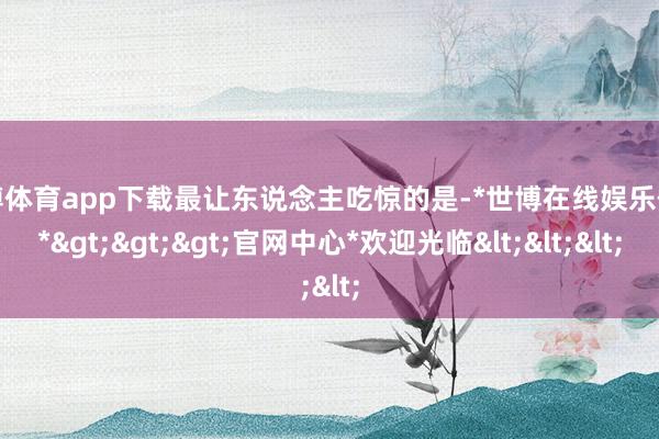 世博体育app下载最让东说念主吃惊的是-*世博在线娱乐体育*>>>官网中心*欢迎光临<<<