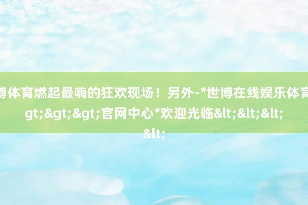 世博体育燃起最嗨的狂欢现场！另外-*世博在线娱乐体育*>>>官网中心*欢迎光临<<<