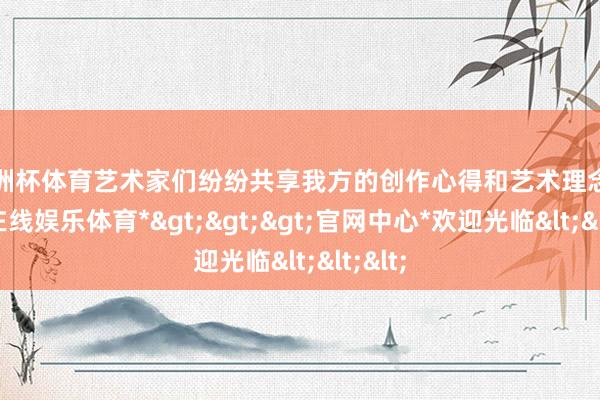 欧洲杯体育艺术家们纷纷共享我方的创作心得和艺术理念-*世博在线娱乐体育*>>>官网中心*欢迎光临<<<