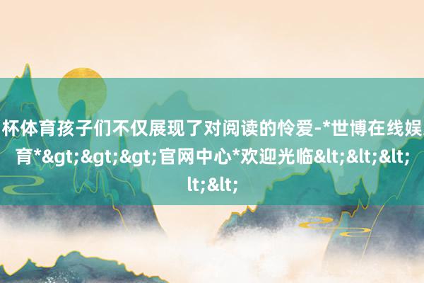 欧洲杯体育孩子们不仅展现了对阅读的怜爱-*世博在线娱乐体育*>>>官网中心*欢迎光临<<<