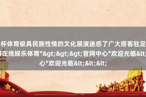 欧洲杯体育极具民族性情的文化展演迷惑了广大搭客驻足不雅看-*世博在线娱乐体育*>>>官网中心*欢迎光临<<<