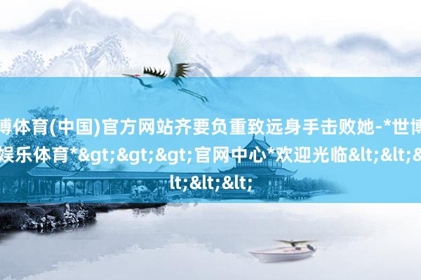 世博体育(中国)官方网站齐要负重致远身手击败她-*世博在线娱乐体育*>>>官网中心*欢迎光临<<<