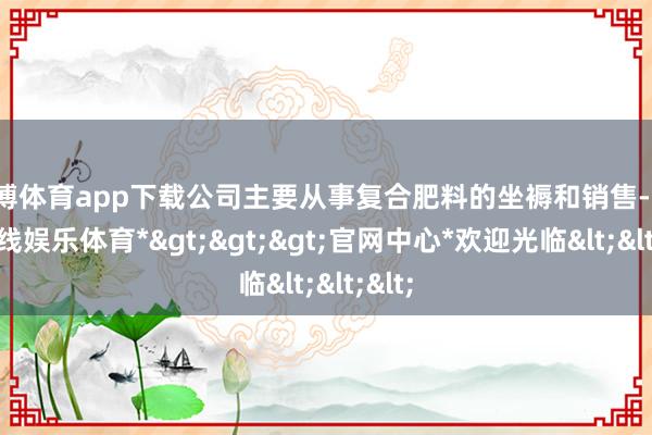 世博体育app下载公司主要从事复合肥料的坐褥和销售-*世博在线娱乐体育*>>>官网中心*欢迎光临<<<