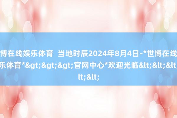 世博在线娱乐体育  当地时辰2024年8月4日-*世博在线娱乐体育*>>>官网中心*欢迎光临<<<